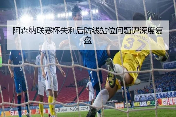 阿森纳联赛杯失利后防线站位问题遭深度复盘